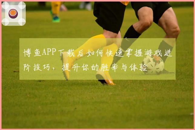 博鱼APP下载后如何快速掌握游戏进阶技巧，提升你的胜率与体验