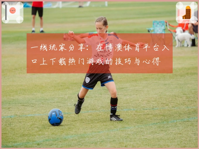 一线玩家分享：在博澳体育平台入口上下载热门游戏的技巧与心得