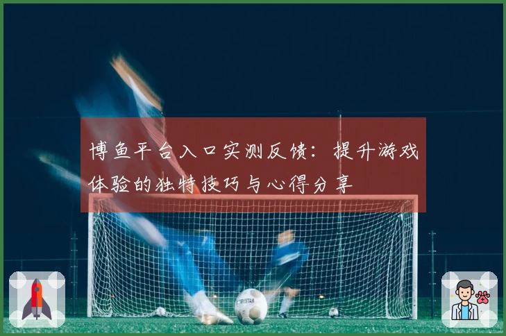 博鱼平台入口实测反馈:提升游戏体验的独特技巧与心得分享